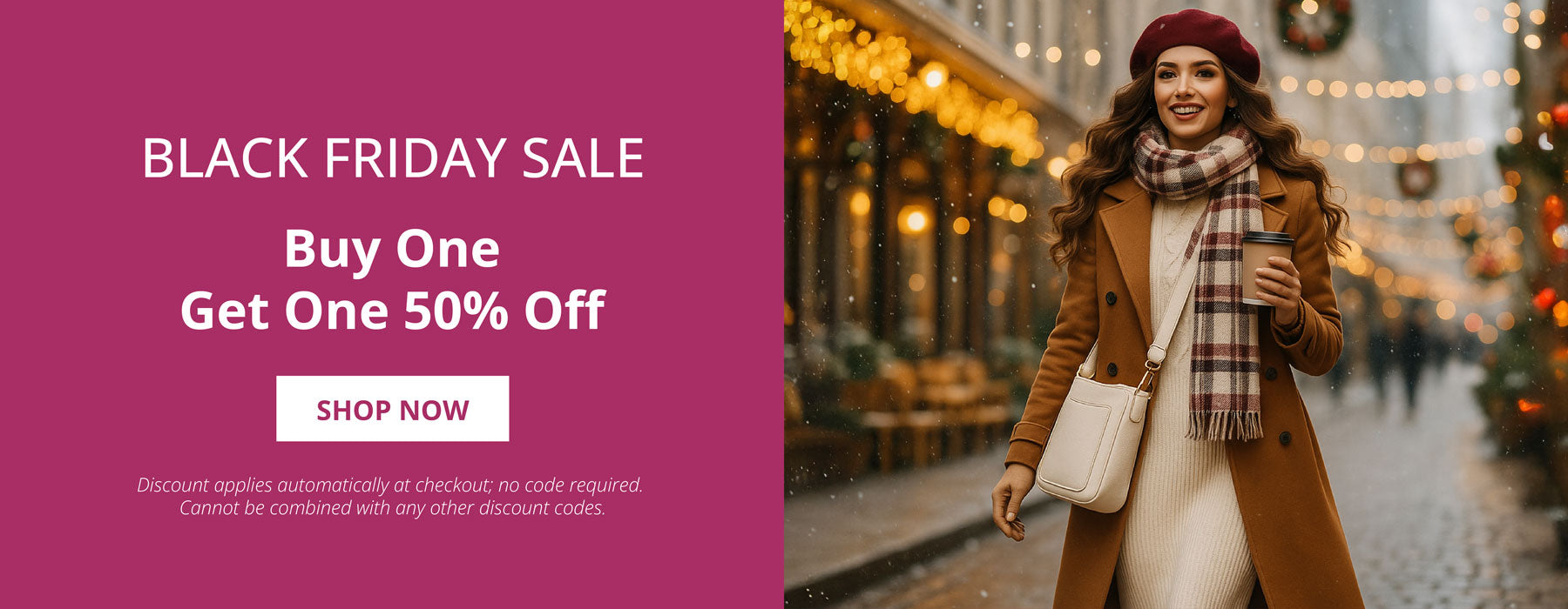 The Black Friday Sale.  Buy one, Get One 50% Off.  Shop Now.  Discount applies automatically, no code required. Cannot be combined with any other discount codes.