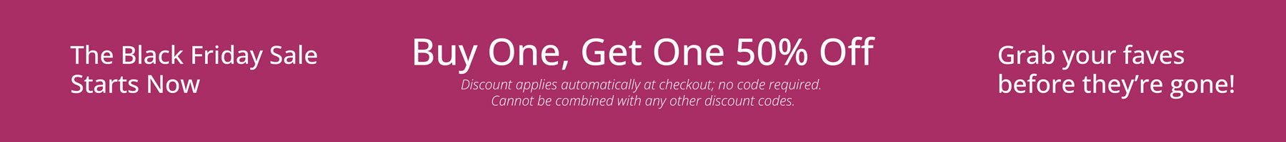 The Black Friday Sale Starts Now. Buy One, Get One 50% OFF.  Discount applies automatically at check out, no code required. Cannot be combined with any other discount codes. 