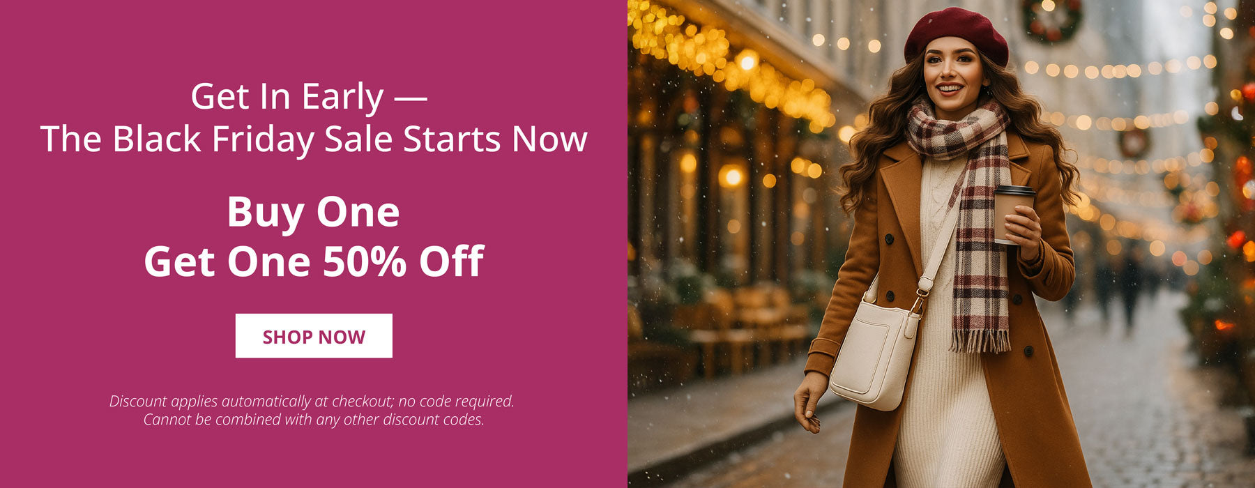 Get in Early- The Black Friday Sale Starts Now.  Buy one, Get One 50% Off.  Shop Now.  Discount applies automatically, no code required. Cannot be combined with any other discount codes. Image of a woman walking in the snow, wearing a cream handbag.