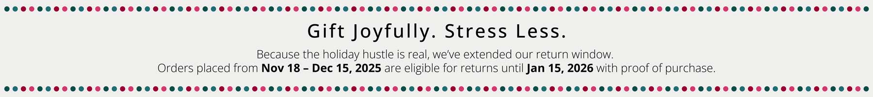 Gift Joyfully. Stress Less.
Because the holiday hustle is real, we’ve extended our return window for all seasonal purchases.
Orders placed from Nov 18 – Dec 15, 2025 are eligible for returns until Jan 15, 2026 with proof of purchase.