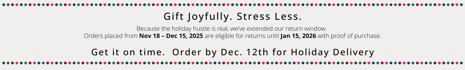 Gift Joyfully. Stress Less.
Because the holiday hustle is real, we’ve extended our return window for all seasonal purchases.
Orders placed from Nov 18 – Dec 15, 2025 are eligible for returns until Jan 15, 2026 with proof of purchase.  Get it on time, order by Dec 12 for Holiday Delivery.